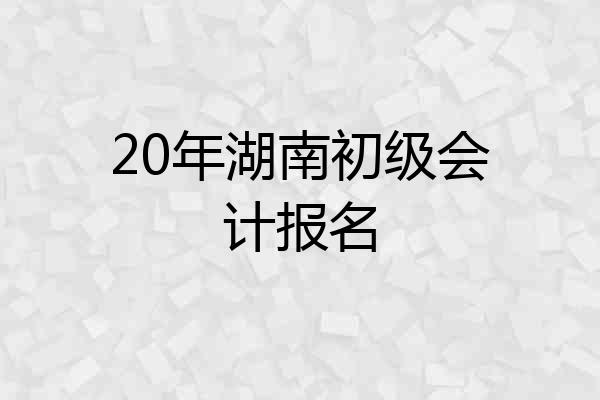 20年湖南初级会计报名