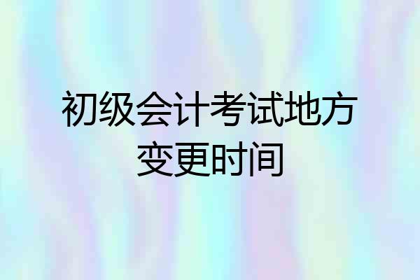 初级会计考试地方变更时间