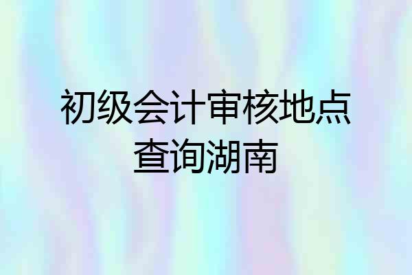 初级会计审核地点查询湖南