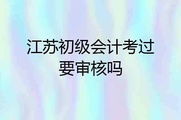 江苏初级会计考过要审核吗