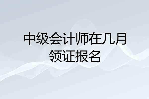 中级会计师在几月领证报名
