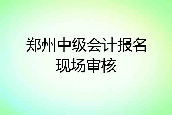 郑州中级会计报名现场审核