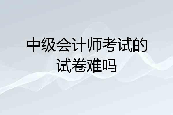 中级会计师考试的试卷难吗