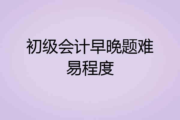 初级会计早晚题难易程度