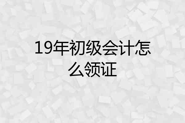 19年初级会计怎么领证