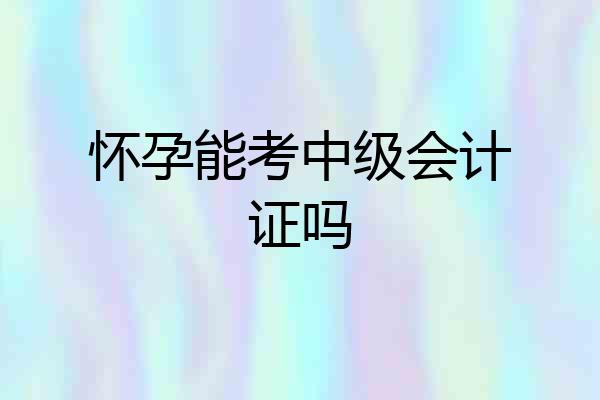 怀孕能考中级会计证吗