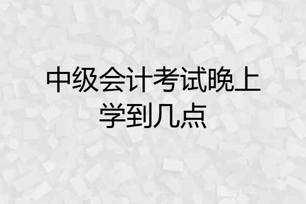 中级会计考试晚上学到几点