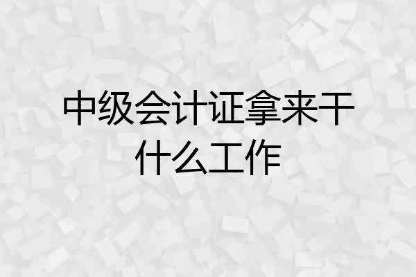 中级会计证拿来干什么工作