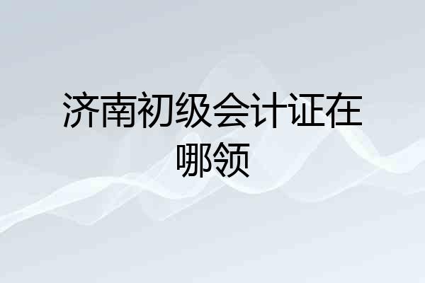 济南初级会计证在哪领