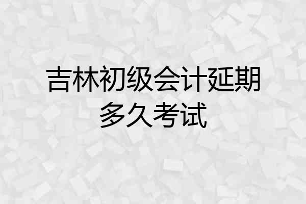 吉林初级会计延期多久考试