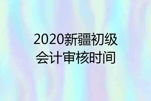 2020新疆初级会计审核时间