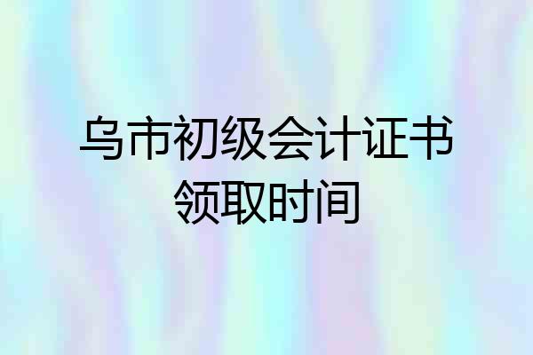 乌市初级会计证书领取时间