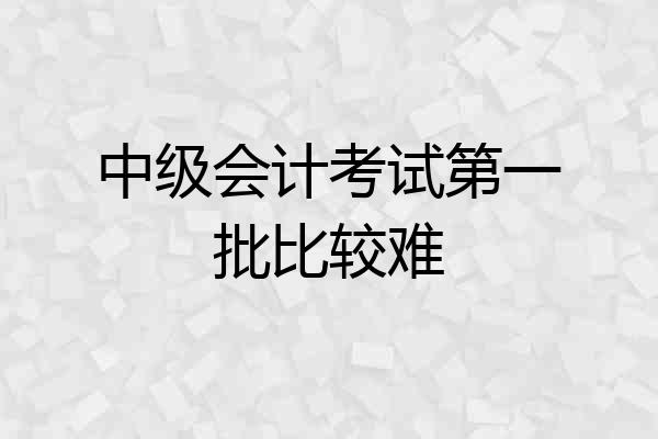 中级会计考试第一批比较难