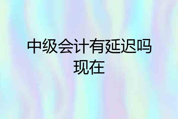 中级会计有延迟吗现在