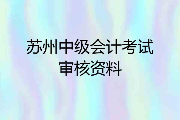 苏州中级会计考试审核资料