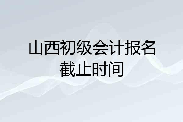 山西初级会计报名截止时间