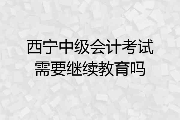 西宁中级会计考试需要继续教育吗
