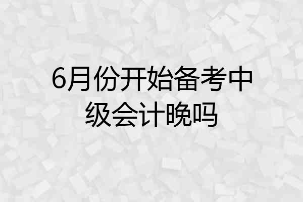 6月份开始备考中级会计晚吗