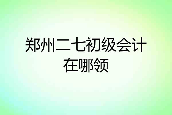 郑州二七初级会计在哪领