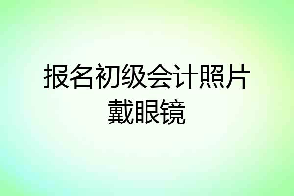 报名初级会计照片戴眼镜
