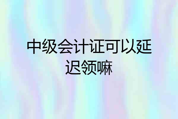 中级会计证可以延迟领嘛