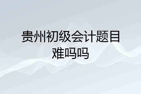 贵州初级会计题目难吗吗