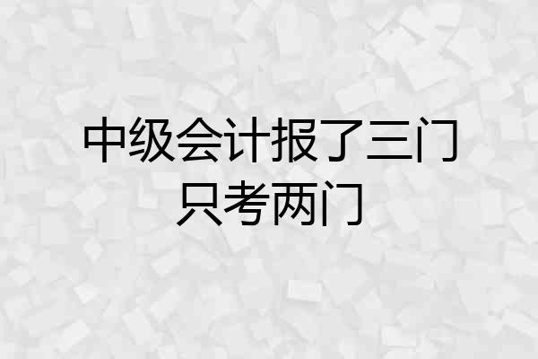 中级会计报了三门只考两门