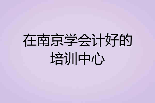 在南京学会计好的培训中心