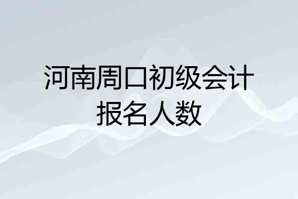 河南周口初级会计报名人数