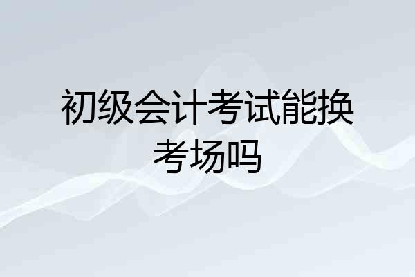 初级会计考试能换考场吗