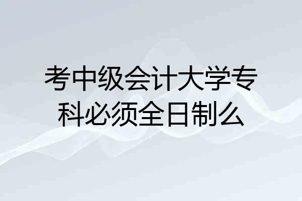 考中级会计大学专科必须全日制么