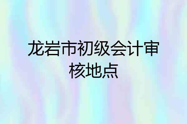 龙岩市初级会计审核地点
