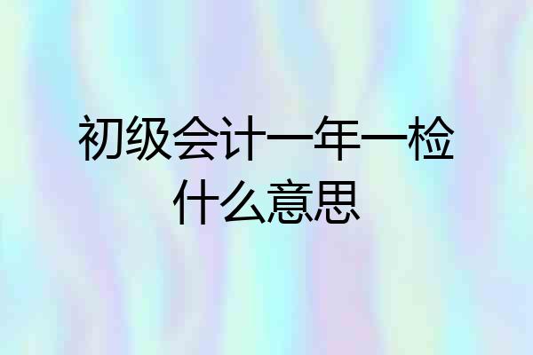 初级会计一年一检什么意思