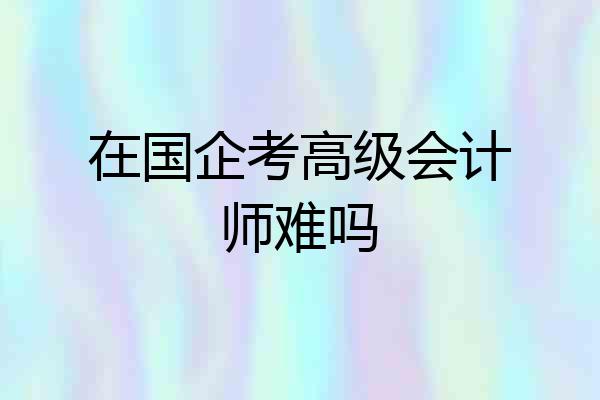 在国企考高级会计师难吗