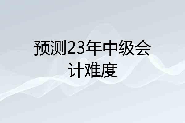 预测23年中级会计难度