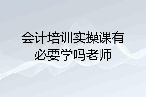 会计培训实操课有必要学吗老师