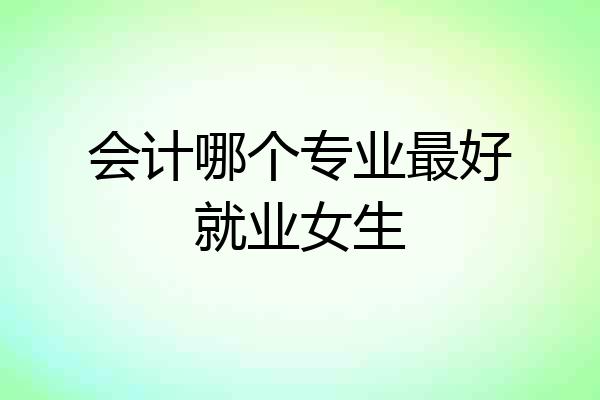 会计哪个专业最好就业女生