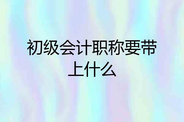 初级会计职称要带上什么