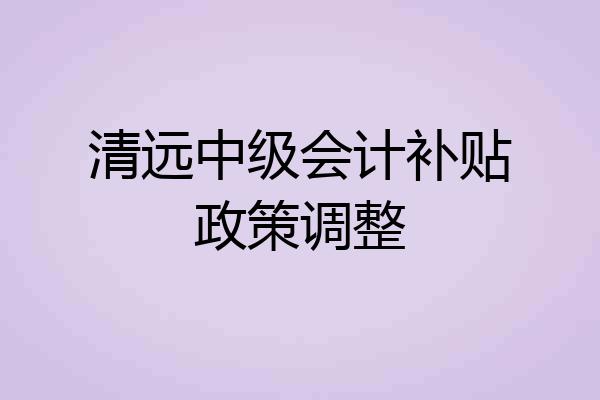 清远中级会计补贴政策调整