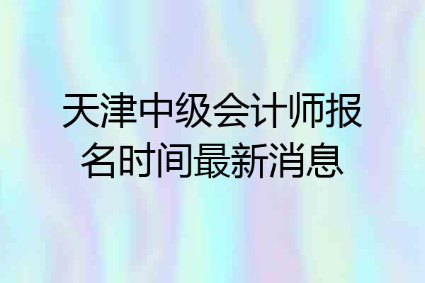 天津中级会计师报名时间最新消息