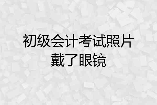 初级会计考试照片戴了眼镜