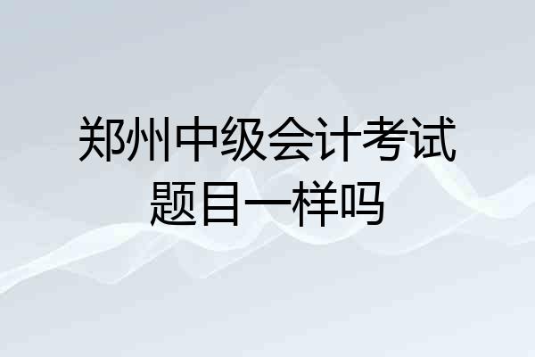 郑州中级会计考试题目一样吗