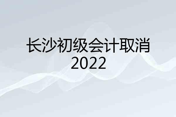 长沙初级会计取消2022