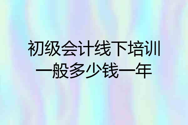 初级会计线下培训一般多少钱一年