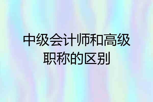 中级会计师和高级职称的区别