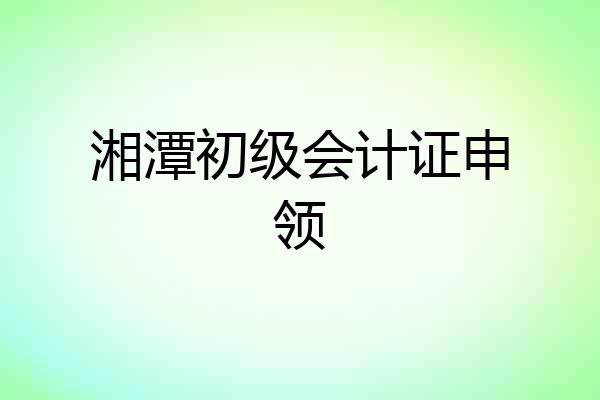 湘潭初级会计证申领