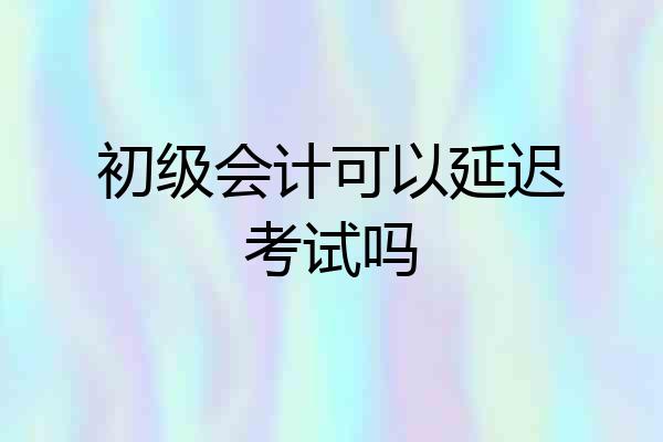 初级会计可以延迟考试吗