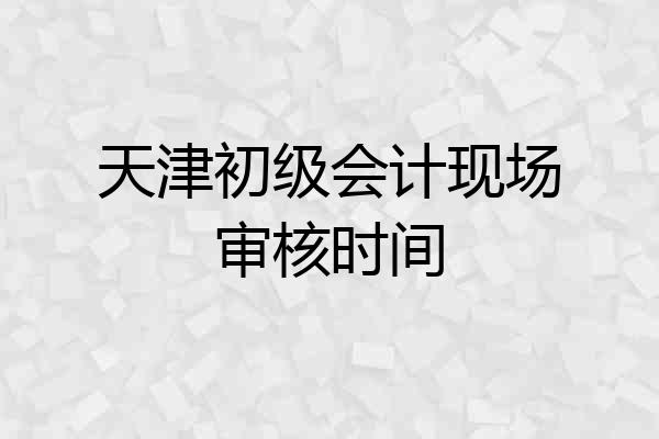 天津初级会计现场审核时间