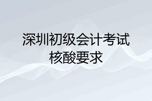 深圳初级会计考试核酸要求