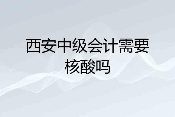 西安中级会计需要核酸吗